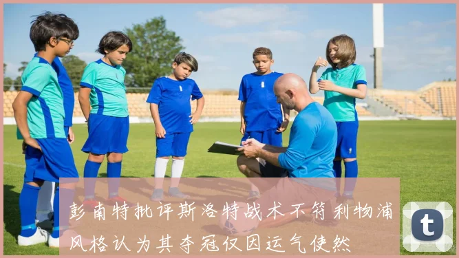彭南特批评斯洛特战术不符利物浦风格认为其夺冠仅因运气使然