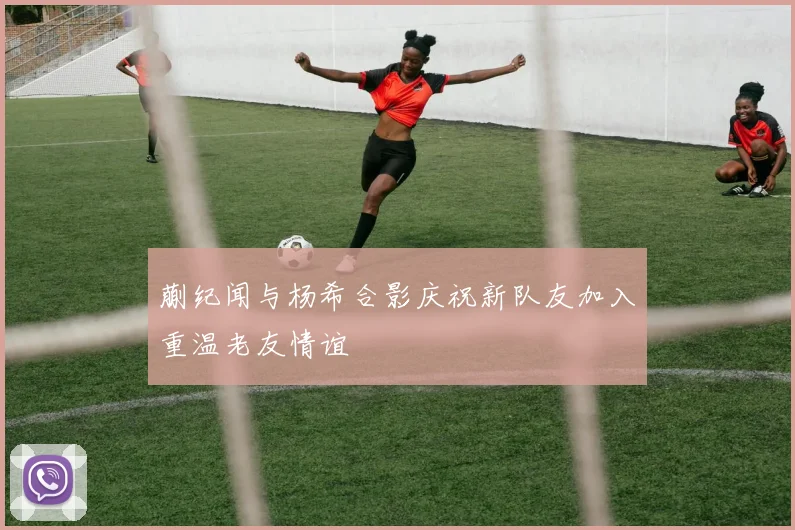蒯纪闻与杨希合影庆祝新队友加入重温老友情谊