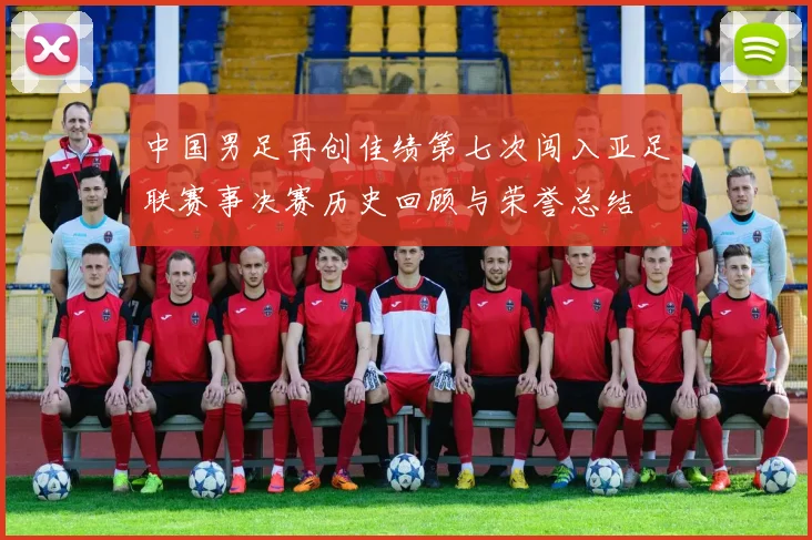 中国男足再创佳绩第七次闯入亚足联赛事决赛历史回顾与荣誉总结