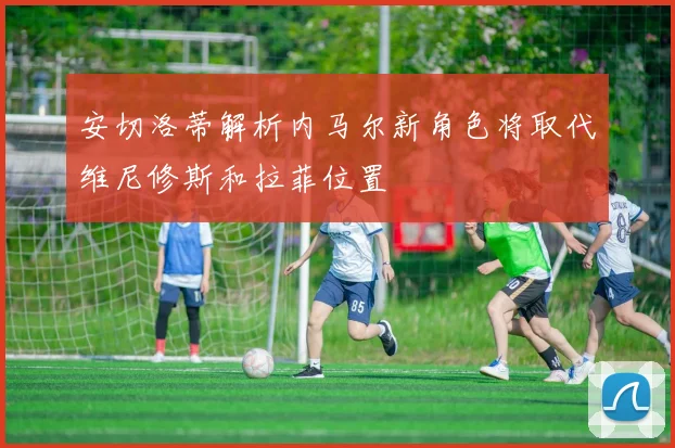 安切洛蒂解析内马尔新角色将取代维尼修斯和拉菲位置