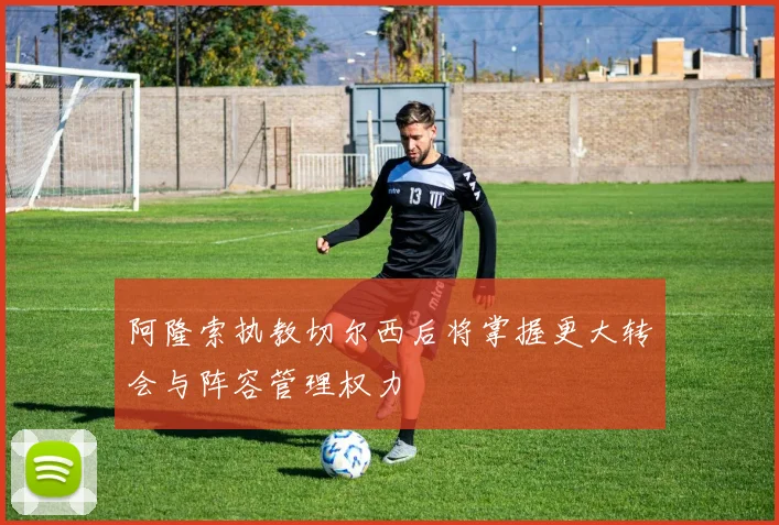 阿隆索执教切尔西后将掌握更大转会与阵容管理权力