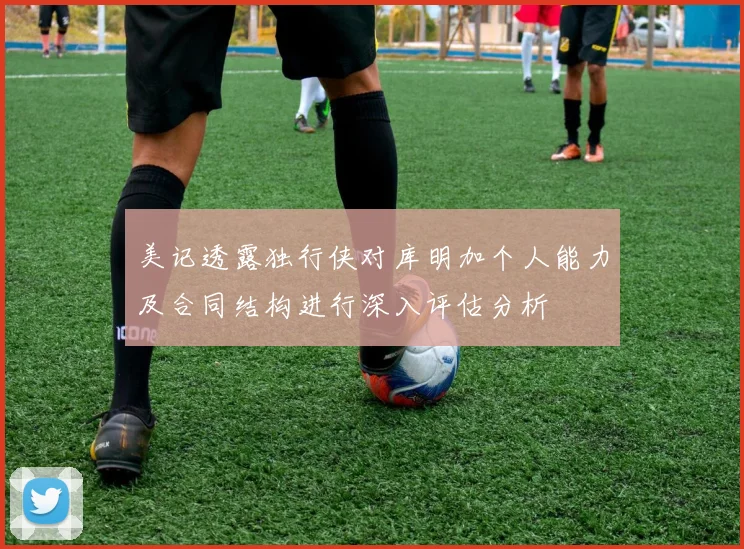 美记透露独行侠对库明加个人能力及合同结构进行深入评估分析