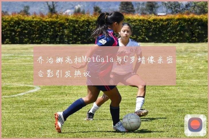 乔治娜亮相MetGala与C罗蜡像亲密合影引发热议