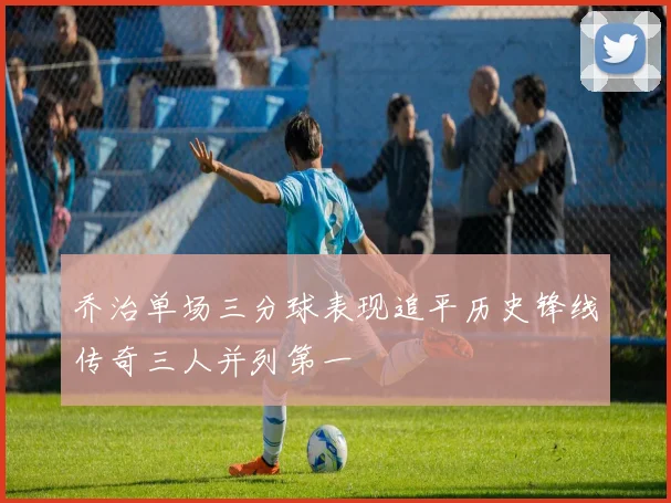 乔治单场三分球表现追平历史锋线传奇三人并列第一