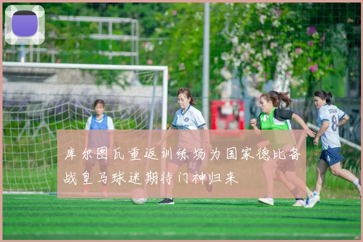 库尔图瓦重返训练场为国家德比备战皇马球迷期待门神归来