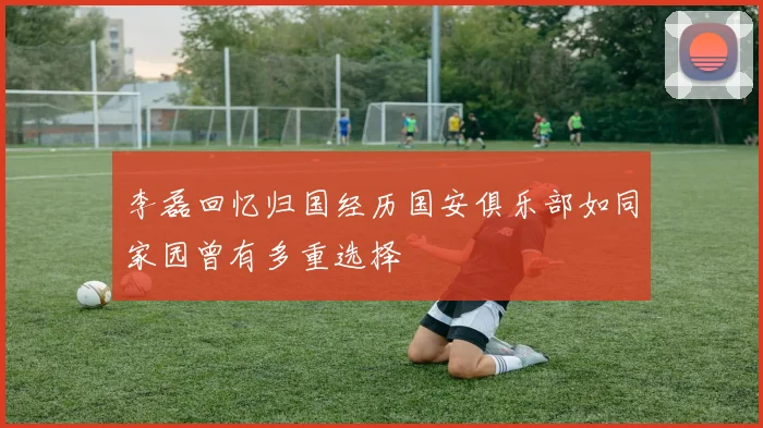 李磊回忆归国经历国安俱乐部如同家园曾有多重选择