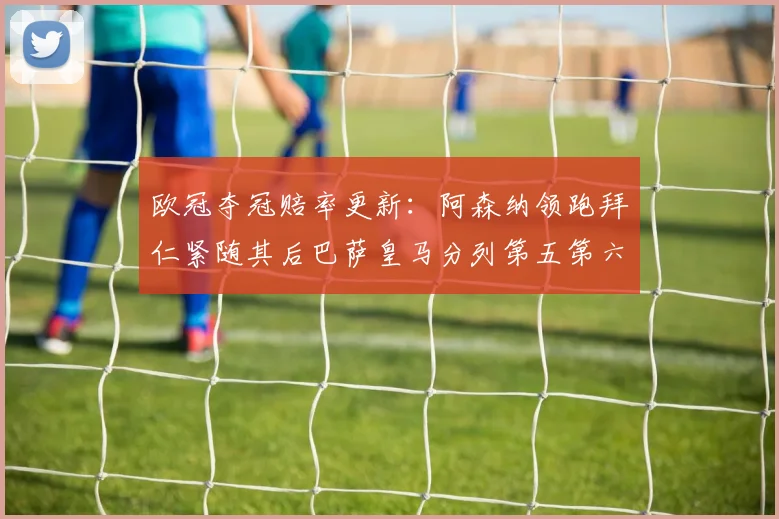 欧冠夺冠赔率更新：阿森纳领跑拜仁紧随其后巴萨皇马分列第五第六位