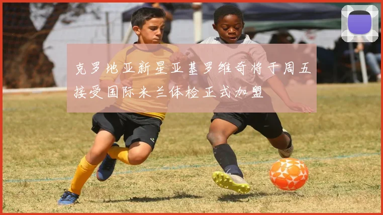 克罗地亚新星亚基罗维奇将于周五接受国际米兰体检正式加盟