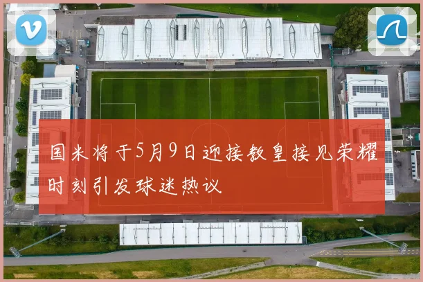 国米将于5月9日迎接教皇接见荣耀时刻引发球迷热议