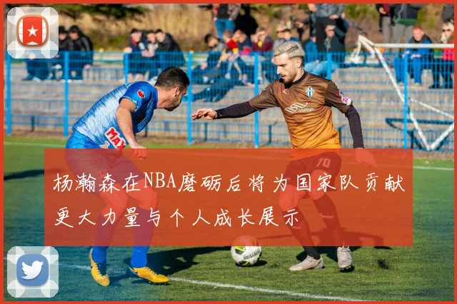 杨瀚森在NBA磨砺后将为国家队贡献更大力量与个人成长展示
